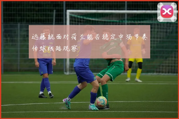 远藤航面对荷兰能否稳定中场节奏传球线路观察
