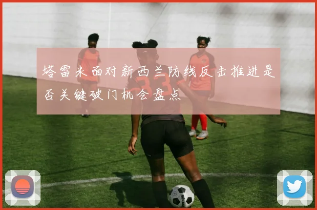 塔雷米面对新西兰防线反击推进是否关键破门机会盘点