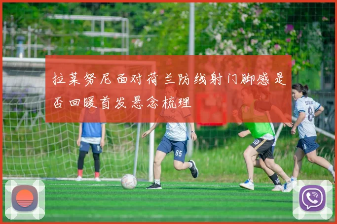 拉莱努尼面对荷兰防线射门脚感是否回暖首发悬念梳理