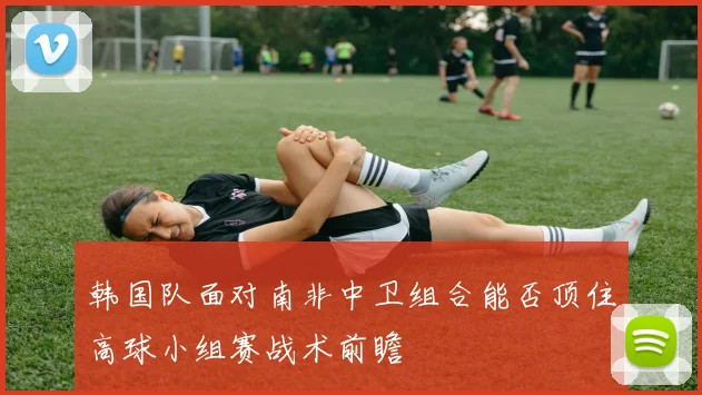 韩国队面对南非中卫组合能否顶住高球小组赛战术前瞻