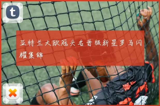 亚特兰大欧冠头名晋级新星罗马闪耀集锦