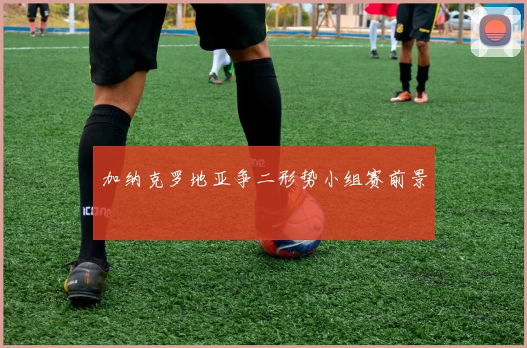 加纳克罗地亚争二形势小组赛前景