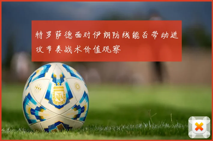 特罗萨德面对伊朗防线能否带动进攻节奏战术价值观察