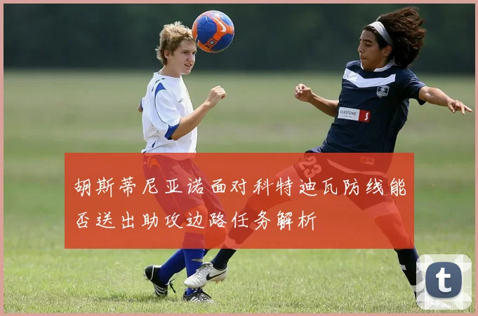 胡斯蒂尼亚诺面对科特迪瓦防线能否送出助攻边路任务解析