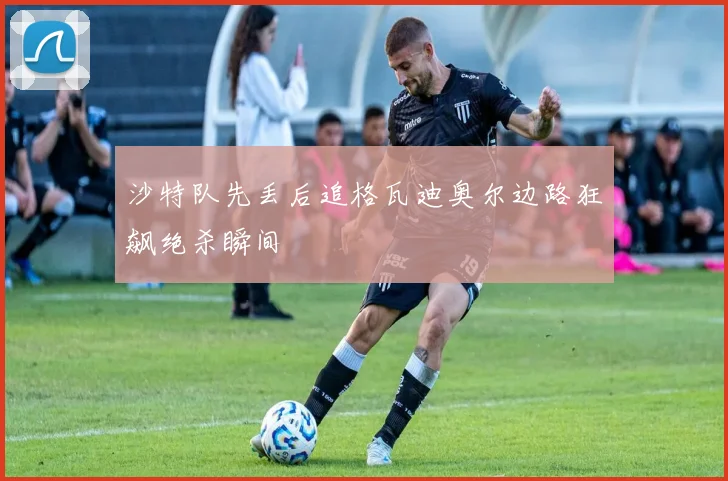 沙特队先丢后追格瓦迪奥尔边路狂飙绝杀瞬间