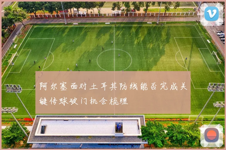 阿尔塞面对土耳其防线能否完成关键传球破门机会梳理