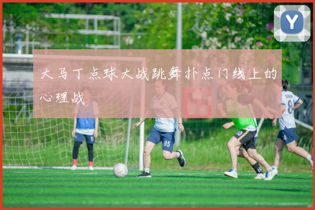 大马丁点球大战跳舞扑点门线上的心理战