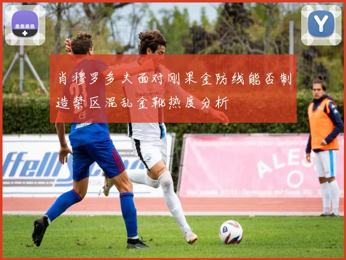肖穆罗多夫面对刚果金防线能否制造禁区混乱金靴热度分析