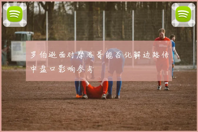 罗伯逊面对摩洛哥能否化解边路传中盘口影响参考