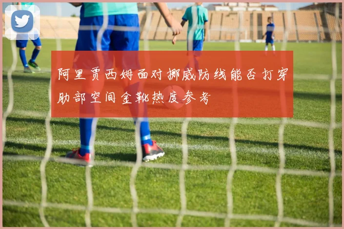 阿里贾西姆面对挪威防线能否打穿肋部空间金靴热度参考