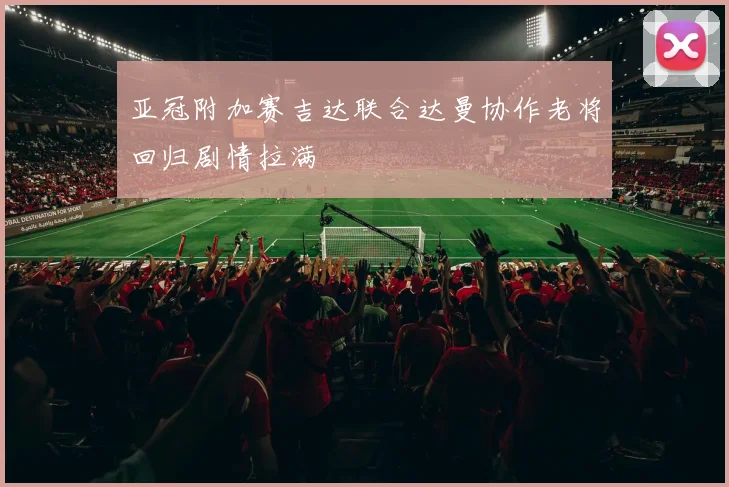亚冠附加赛吉达联合达曼协作老将回归剧情拉满