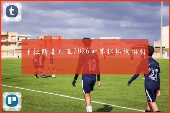 卡拉斯基利亚2026世界杯热词排行