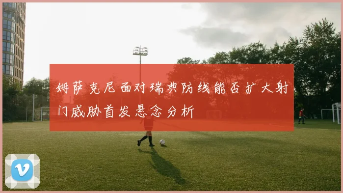 姆萨克尼面对瑞典防线能否扩大射门威胁首发悬念分析