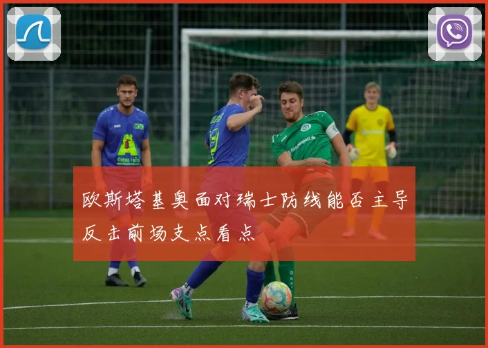 欧斯塔基奥面对瑞士防线能否主导反击前场支点看点